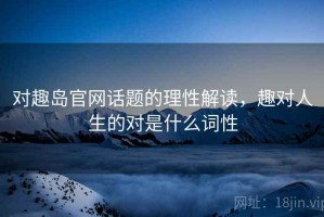 对趣岛官网话题的理性解读，趣对人生的对是什么词性