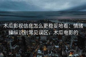 木瓜影视信息怎么更稳妥地看：情绪操纵识别常见误区，木瓜电影的