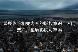 星辰影院相关内容的版权意识：入门要点，星辰影院可靠吗