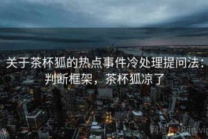 关于茶杯狐的热点事件冷处理提问法：判断框架，茶杯狐凉了