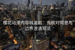 樱花动漫内容转发前：先核对同意与边界澄清写法