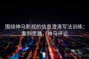 围绕神马影视的信息澄清写法训练：案例思路，神马评论