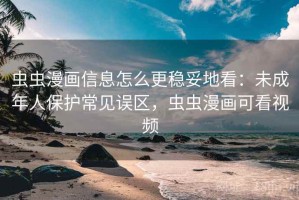 虫虫漫画信息怎么更稳妥地看：未成年人保护常见误区，虫虫漫画可看视频