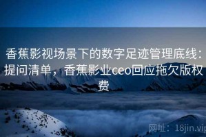 香蕉影视场景下的数字足迹管理底线：提问清单，香蕉影业ceo回应拖欠版权费