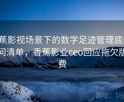 香蕉影视场景下的数字足迹管理底线：提问清单，香蕉影业ceo回应拖欠版权费