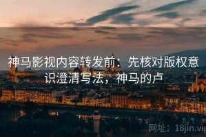 神马影视内容转发前：先核对版权意识澄清写法，神马的卢