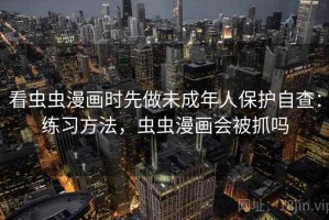 看虫虫漫画时先做未成年人保护自查：练习方法，虫虫漫画会被抓吗