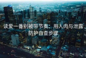 读爱一番别被带节奏：用人肉与泄露防护自查步骤