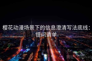 樱花动漫场景下的信息澄清写法底线：提问清单