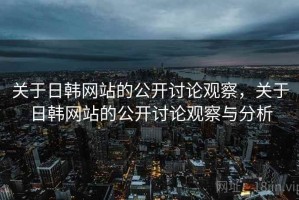 关于日韩网站的公开讨论观察，关于日韩网站的公开讨论观察与分析
