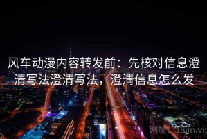 风车动漫内容转发前：先核对信息澄清写法澄清写法，澄清信息怎么发