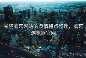 围绕蘑菇网站的舆情特点整理，蘑菇浏览器官网
