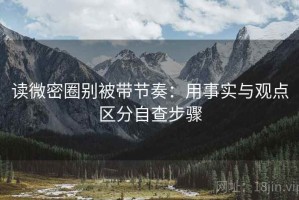 读微密圈别被带节奏：用事实与观点区分自查步骤