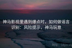 神马影视里遇到爆点时，如何做谣言识别：风险提示，神马玩意