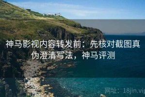 神马影视内容转发前：先核对截图真伪澄清写法，神马评测