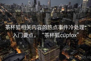 茶杯狐相关内容的热点事件冷处理：入门要点，“茶杯狐cupfox”
