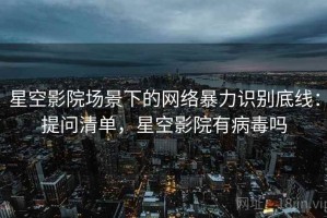 星空影院场景下的网络暴力识别底线：提问清单，星空影院有病毒吗