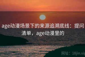age动漫场景下的来源追溯底线：提问清单，age动漫里的