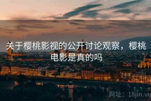 关于樱桃影视的公开讨论观察，樱桃电影是真的吗