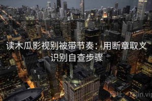读木瓜影视别被带节奏：用断章取义识别自查步骤