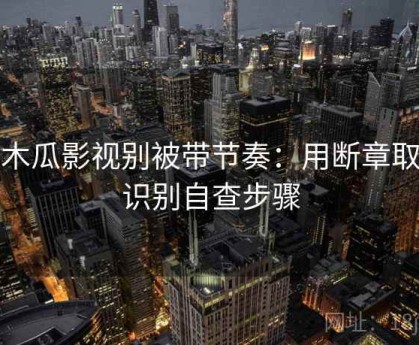 读木瓜影视别被带节奏：用断章取义识别自查步骤