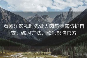 看欧乐影视时先做人肉与泄露防护自查：练习方法，欧乐影院官方
