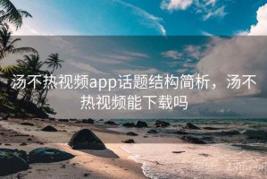 汤不热视频app话题结构简析，汤不热视频能下载吗