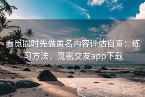 看觅圈时先做匿名内容评估自查：练习方法，觅密交友app下载