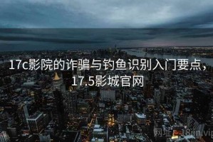 17c影院的诈骗与钓鱼识别入门要点，17.5影城官网