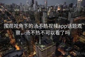 围观视角下的汤不热视频app话题观察，汤不热不可以看了吗