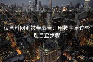 读黑料网别被带节奏：用数字足迹管理自查步骤
