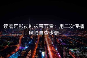 读蘑菇影视别被带节奏：用二次传播风险自查步骤