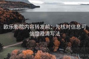 欧乐影院内容转发前：先核对信息可信度澄清写法