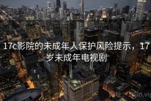 17c影院的未成年人保护风险提示，17岁未成年电视剧