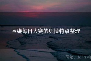围绕每日大赛的舆情特点整理