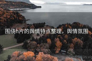 围绕h片的舆情特点整理，舆情氛围