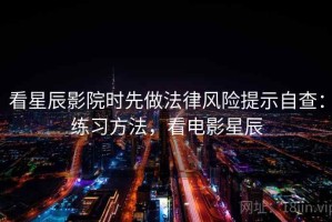 看星辰影院时先做法律风险提示自查：练习方法，看电影星辰