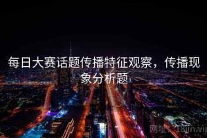 每日大赛话题传播特征观察，传播现象分析题