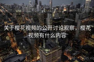 关于樱花视频的公开讨论观察，樱花视频有什么内容