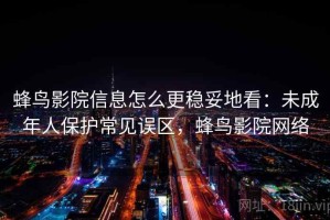 蜂鸟影院信息怎么更稳妥地看：未成年人保护常见误区，蜂鸟影院网络