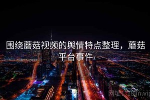 围绕蘑菇视频的舆情特点整理，蘑菇平台事件