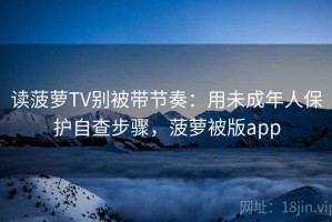 读菠萝TV别被带节奏：用未成年人保护自查步骤，菠萝被版app