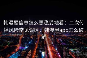 韩漫屋信息怎么更稳妥地看：二次传播风险常见误区，韩漫屋app怎么破解