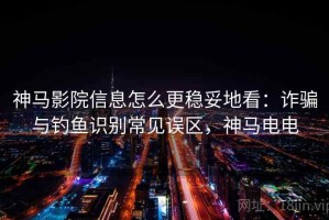 神马影院信息怎么更稳妥地看：诈骗与钓鱼识别常见误区，神马电电