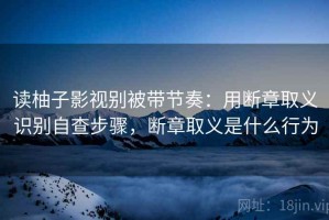 读柚子影视别被带节奏：用断章取义识别自查步骤，断章取义是什么行为