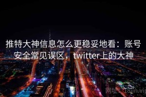 推特大神信息怎么更稳妥地看：账号安全常见误区，twitter上的大神