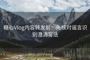 糖心Vlog内容转发前：先核对谣言识别澄清写法