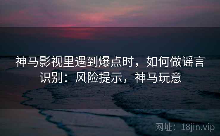 神马影视里遇到爆点时，如何做谣言识别：风险提示，神马玩意
