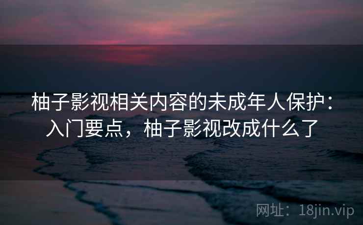 柚子影视相关内容的未成年人保护:入门要点,柚子影视改成什么了 柚子影视相关内容的未成年人保护:入门要点,柚子影视改成什么了