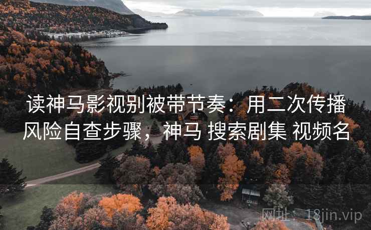 读神马影视别被带节奏：用二次传播风险自查步骤，神马 搜索剧集 视频名